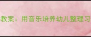 玩具回家音乐游戏教案用音乐培养幼儿整理习惯的5个创意方案