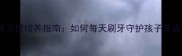 儿童护牙习惯培养指南如何每天刷牙守护孩子牙齿健康