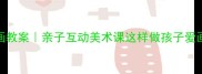 幼儿园创意绘画教案亲子互动美术课这样做孩子爱画到停不下来