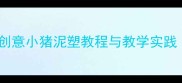 中班泥工活动教案创意小猪泥塑教程与教学实践附完整活动方案
