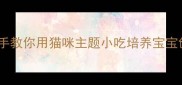 萌爪厨房开课啦手把手教你用猫咪主题小吃培养宝宝创造力附超详细教案
