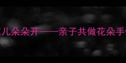 小班手工教案春日花儿朵朵开亲子共做花朵手偶培养宝贝想象力