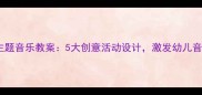 幼儿园大班动物主题音乐教案5大创意活动设计激发幼儿音乐兴趣与创造力