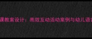 幼儿园语言公开课教案设计高效互动活动案例与幼儿语言发展实践指南