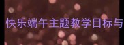小班端午节活动教案设计快乐端午主题教学目标与实施策略附完整教程