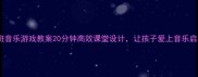 大班音乐游戏教案20分钟高效课堂设计让孩子爱上音乐启蒙