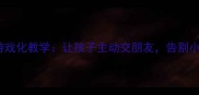 中班社交教案小鱼找朋友游戏化教学让孩子主动交朋友告别小团体附完整活动方案