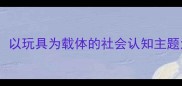 小班社会领域游戏化教学以玩具为载体的社会认知主题活动设计附详细教案