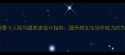 国际交流场景下人际沟通教案设计指南提升跨文化协作能力的方法与案例